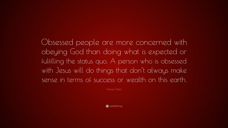 Francis Chan Quote: “Obsessed people are more concerned with obeying God than doing what is expected or fulfilling the status quo. A person who is obsessed with Jesus will do things that don’t always make sense in terms of success or wealth on this earth.”