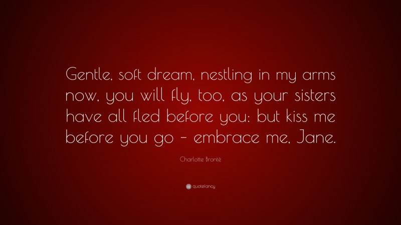 Charlotte Brontë Quote: “Gentle, soft dream, nestling in my arms now, you will fly, too, as your sisters have all fled before you: but kiss me before you go – embrace me, Jane.”