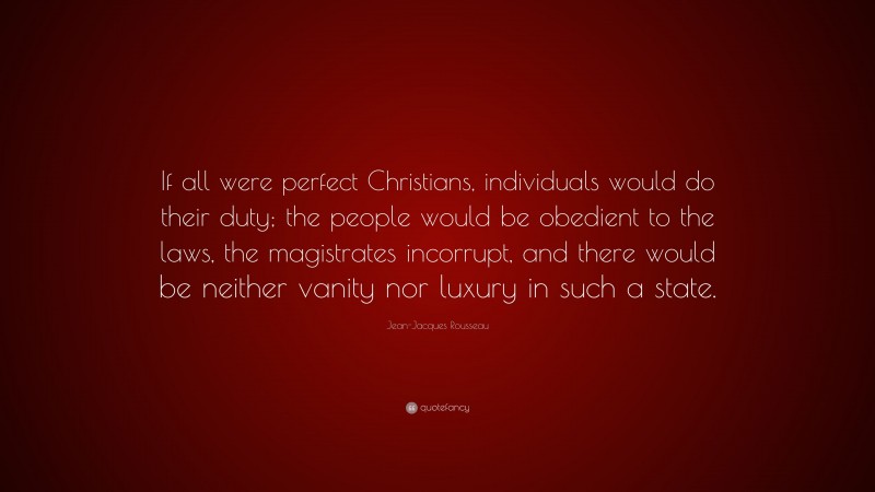 Jean-Jacques Rousseau Quote: “If all were perfect Christians, individuals would do their duty; the people would be obedient to the laws, the magistrates incorrupt, and there would be neither vanity nor luxury in such a state.”