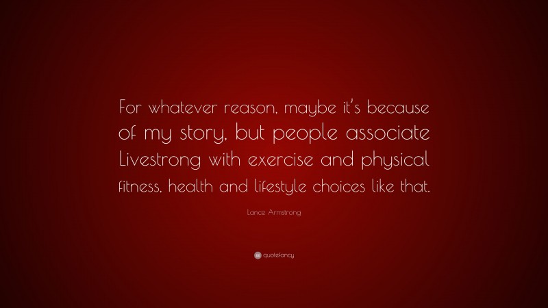 Lance Armstrong Quote: “For whatever reason, maybe it’s because of my story, but people associate Livestrong with exercise and physical fitness, health and lifestyle choices like that.”