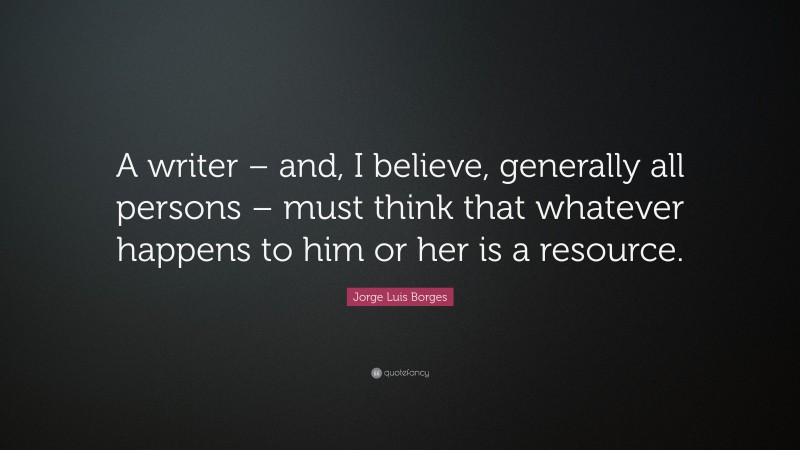 Jorge Luis Borges Quote: “A writer – and, I believe, generally all persons – must think that whatever happens to him or her is a resource.”