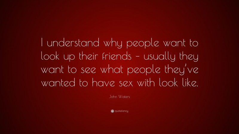John Waters Quote: “I understand why people want to look up their friends – usually they want to see what people they’ve wanted to have sex with look like.”