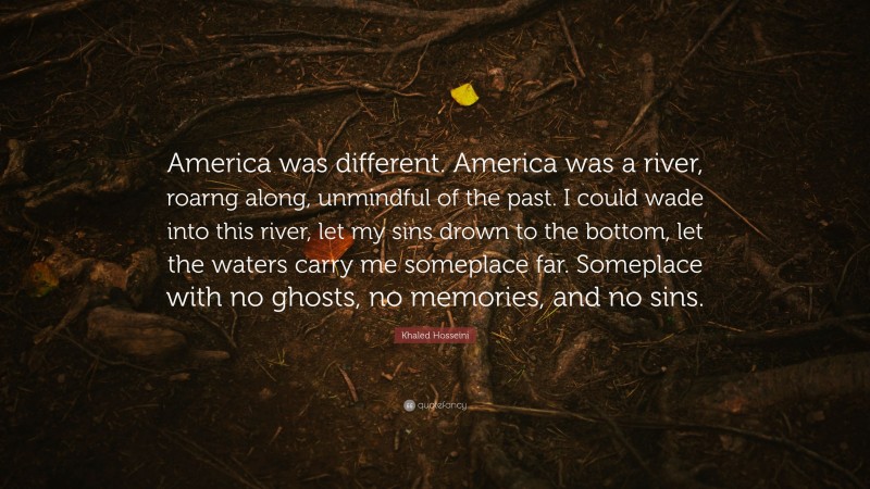 Khaled Hosseini Quote: “America was different. America was a river, roarng along, unmindful of the past. I could wade into this river, let my sins drown to the bottom, let the waters carry me someplace far. Someplace with no ghosts, no memories, and no sins.”