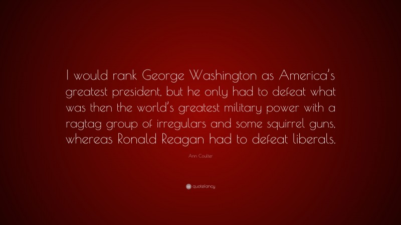 Ann Coulter Quote: “I would rank George Washington as America’s greatest president, but he only had to defeat what was then the world’s greatest military power with a ragtag group of irregulars and some squirrel guns, whereas Ronald Reagan had to defeat liberals.”