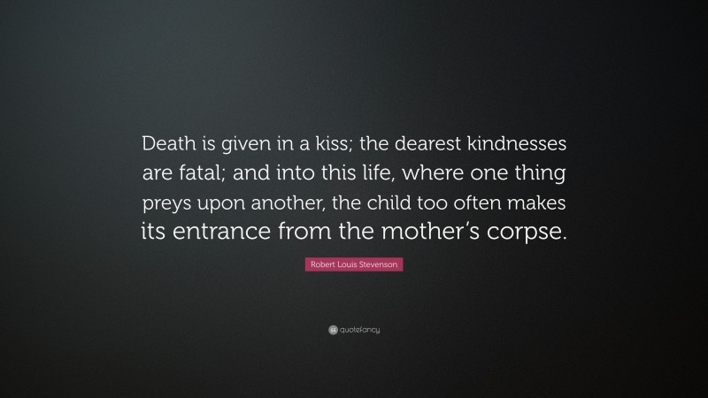 Robert Louis Stevenson Quote: “Death is given in a kiss; the dearest kindnesses are fatal; and into this life, where one thing preys upon another, the child too often makes its entrance from the mother’s corpse.”