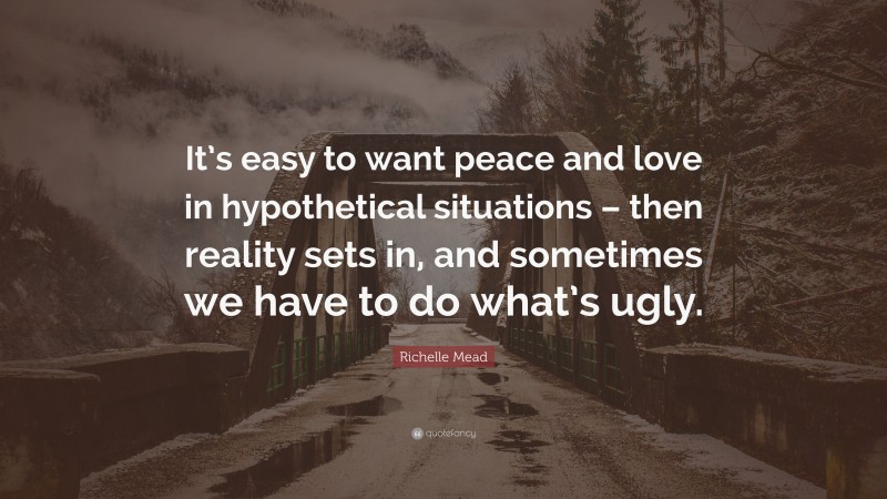 Richelle Mead Quote: “It’s easy to want peace and love in hypothetical situations – then reality sets in, and sometimes we have to do what’s ugly.”