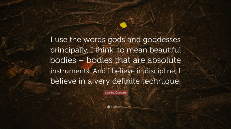 Martha Graham Quote: “I use the words gods and goddesses principally, I think, to mean beautiful bodies – bodies that are absolute instruments. And I believe in discipline, I believe in a very definite technique.”