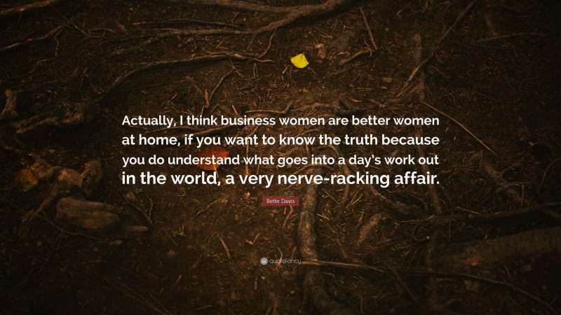 Bette Davis Quote: “Actually, I think business women are better women at home, if you want to know the truth because you do understand what goes into a day’s work out in the world, a very nerve-racking affair.”