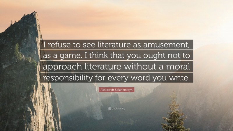 Aleksandr Solzhenitsyn Quote: “I refuse to see literature as amusement, as a game. I think that you ought not to approach literature without a moral responsibility for every word you write.”