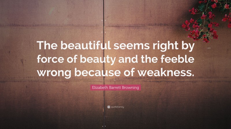 Elizabeth Barrett Browning Quote: “The beautiful seems right by force of beauty and the feeble wrong because of weakness.”