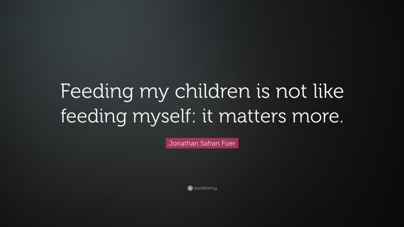 Jonathan Safran Foer Quote: “Feeding my children is not like feeding myself: it matters more.”