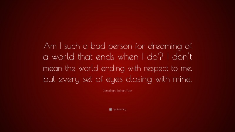 Jonathan Safran Foer Quote: “Am I such a bad person for dreaming of a world that ends when I do? I don’t mean the world ending with respect to me, but every set of eyes closing with mine.”