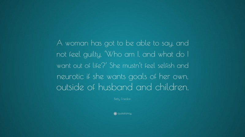 Betty Friedan Quote: “A woman has got to be able to say, and not feel guilty, ‘Who am I, and what do I want out of life?’ She mustn’t feel selfish and neurotic if she wants goals of her own, outside of husband and children.”