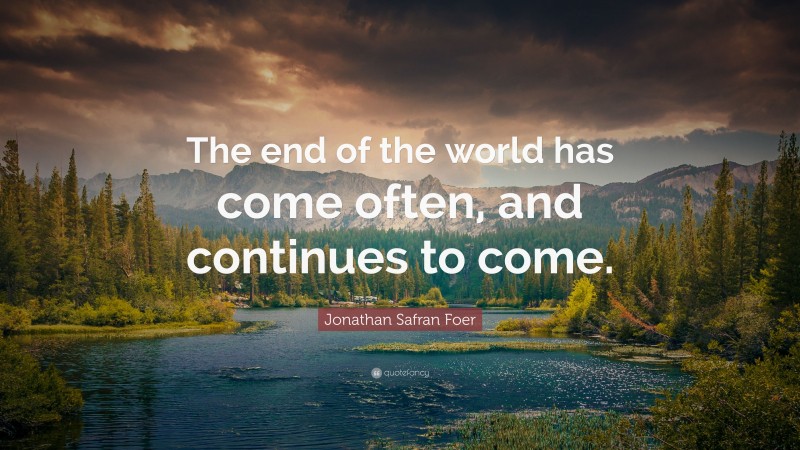 Jonathan Safran Foer Quote: “The end of the world has come often, and continues to come.”