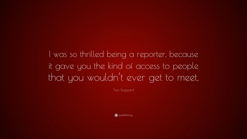 Tom Stoppard Quote: “I was so thrilled being a reporter, because it gave you the kind of access to people that you wouldn’t ever get to meet.”