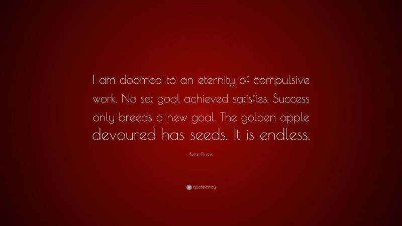 Bette Davis Quote: “I am doomed to an eternity of compulsive work. No set goal achieved satisfies. Success only breeds a new goal. The golden apple devoured has seeds. It is endless.”