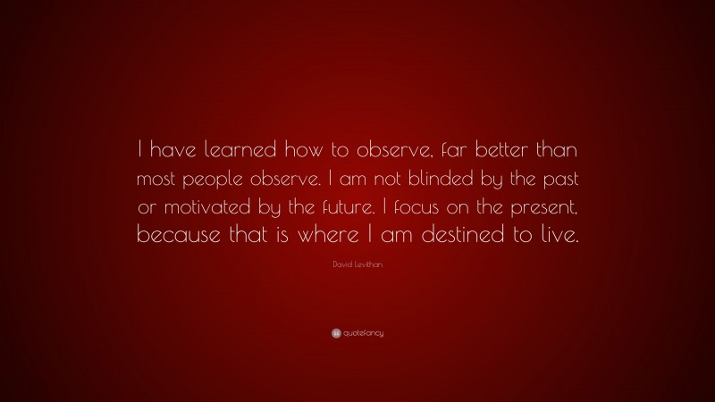 David Levithan Quote: “I have learned how to observe, far better than most people observe. I am not blinded by the past or motivated by the future. I focus on the present, because that is where I am destined to live.”
