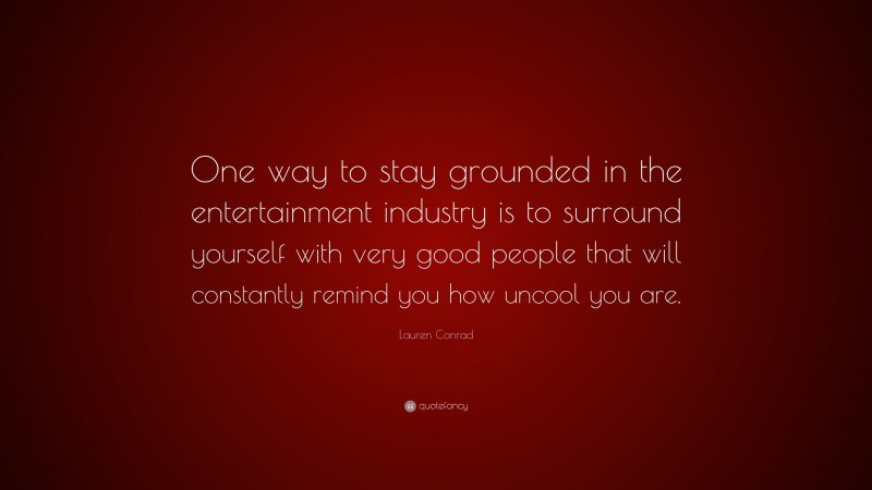 Lauren Conrad Quote: “One way to stay grounded in the entertainment industry is to surround yourself with very good people that will constantly remind you how uncool you are.”