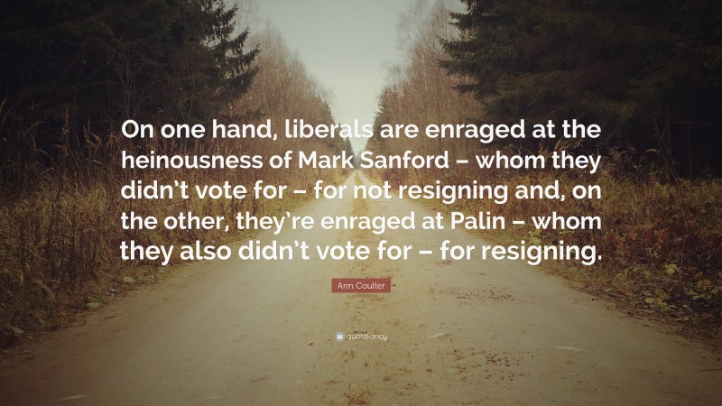 Ann Coulter Quote: “On one hand, liberals are enraged at the heinousness of Mark Sanford – whom they didn’t vote for – for not resigning and, on the other, they’re enraged at Palin – whom they also didn’t vote for – for resigning.”