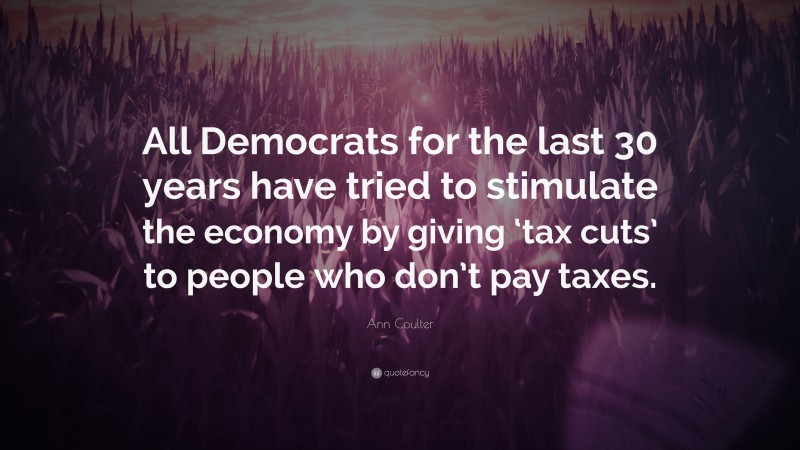 Ann Coulter Quote: “All Democrats for the last 30 years have tried to stimulate the economy by giving ‘tax cuts’ to people who don’t pay taxes.”