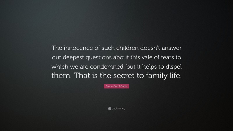 Joyce Carol Oates Quote: “The innocence of such children doesn’t answer our deepest questions about this vale of tears to which we are condemned, but it helps to dispel them. That is the secret to family life.”
