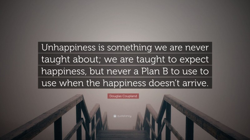 Douglas Coupland Quote: “Unhappiness is something we are never taught about; we are taught to expect happiness, but never a Plan B to use to use when the happiness doesn’t arrive.”