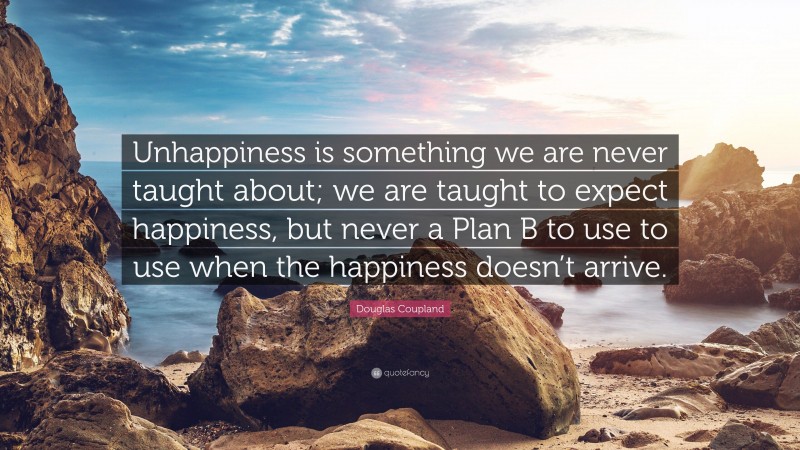 Douglas Coupland Quote: “Unhappiness is something we are never taught about; we are taught to expect happiness, but never a Plan B to use to use when the happiness doesn’t arrive.”