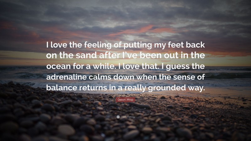 Jason Mraz Quote: “I love the feeling of putting my feet back on the sand after I’ve been out in the ocean for a while. I love that. I guess the adrenaline calms down when the sense of balance returns in a really grounded way.”