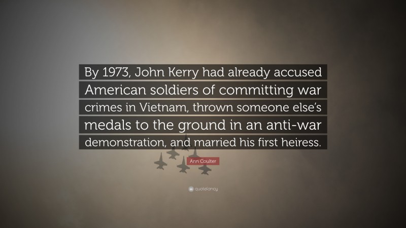 Ann Coulter Quote: “By 1973, John Kerry had already accused American soldiers of committing war crimes in Vietnam, thrown someone else’s medals to the ground in an anti-war demonstration, and married his first heiress.”