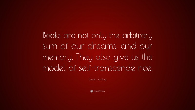 Susan Sontag Quote: “Books are not only the arbitrary sum of our dreams, and our memory. They also give us the model of self-transcende nce.”