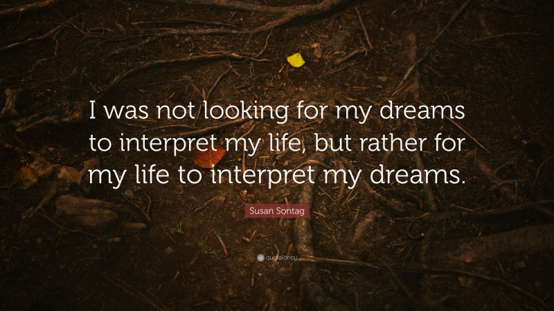 Susan Sontag Quote: “I was not looking for my dreams to interpret my life, but rather for my life to interpret my dreams.”
