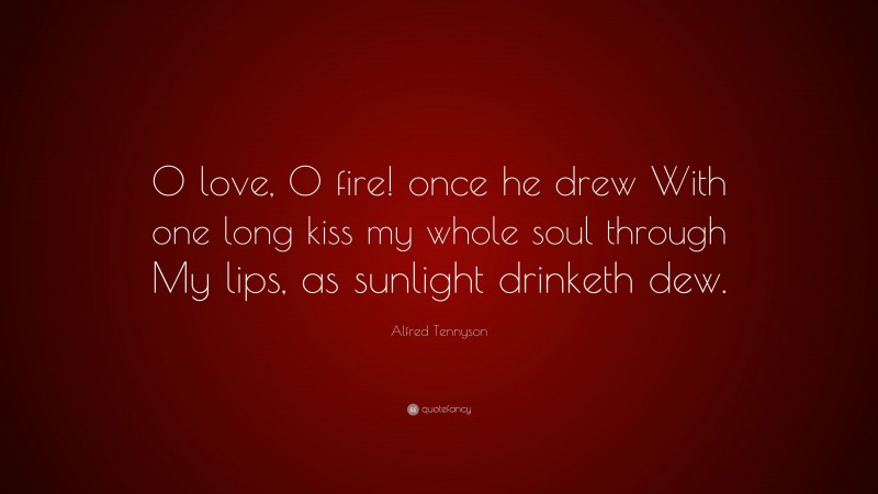 Alfred Tennyson Quote: “O love, O fire! once he drew With one long kiss my whole soul through My lips, as sunlight drinketh dew.”