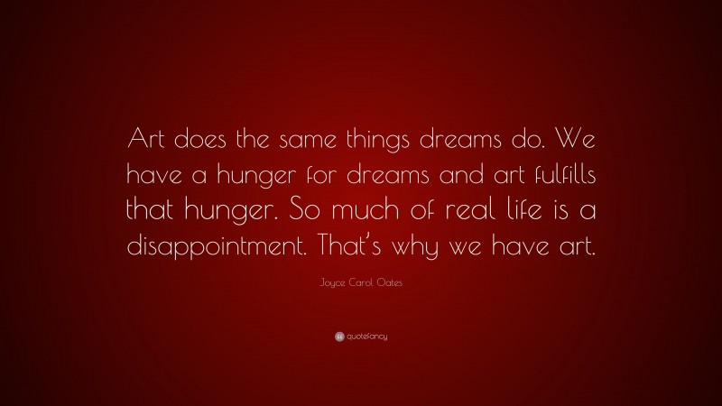 Joyce Carol Oates Quote: “Art does the same things dreams do. We have a hunger for dreams and art fulfills that hunger. So much of real life is a disappointment. That’s why we have art.”