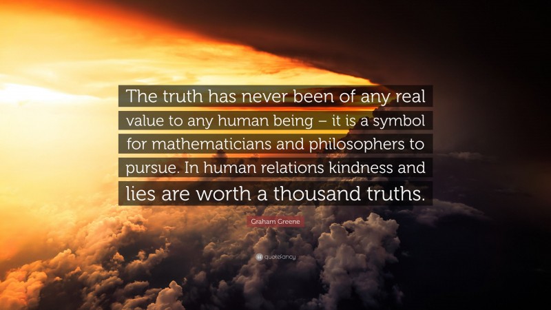 Graham Greene Quote: “The truth has never been of any real value to any human being – it is a symbol for mathematicians and philosophers to pursue. In human relations kindness and lies are worth a thousand truths.”