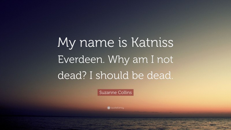 Suzanne Collins Quote: “My name is Katniss Everdeen. Why am I not dead? I should be dead.”