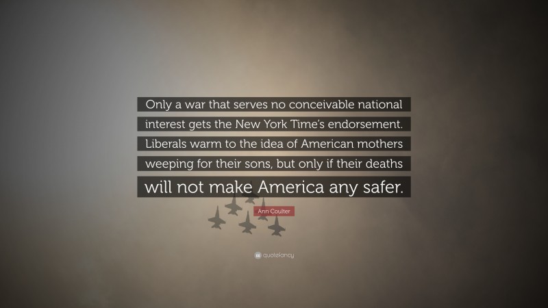 Ann Coulter Quote: “Only a war that serves no conceivable national interest gets the New York Time’s endorsement. Liberals warm to the idea of American mothers weeping for their sons, but only if their deaths will not make America any safer.”