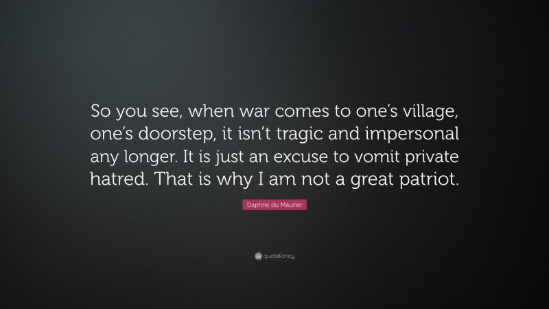 Daphne du Maurier Quote: “So you see, when war comes to one’s village, one’s doorstep, it isn’t tragic and impersonal any longer. It is just an excuse to vomit private hatred. That is why I am not a great patriot.”