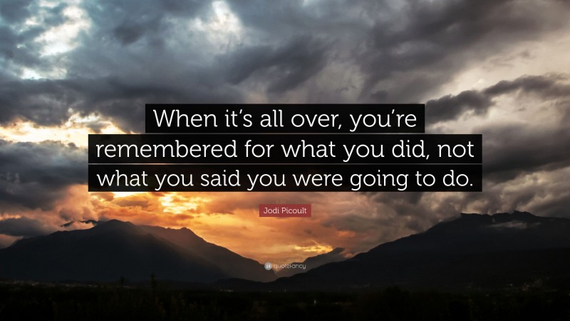 Jodi Picoult Quote: “When it’s all over, you’re remembered for what you did, not what you said you were going to do.”