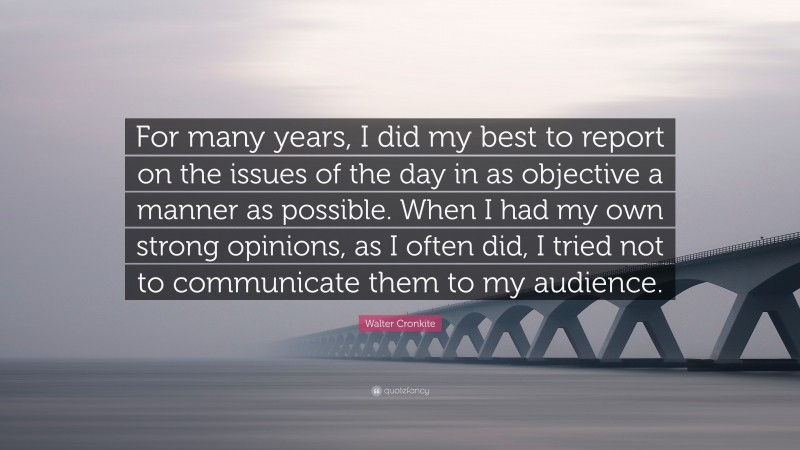 Walter Cronkite Quote: “For many years, I did my best to report on the issues of the day in as objective a manner as possible. When I had my own strong opinions, as I often did, I tried not to communicate them to my audience.”