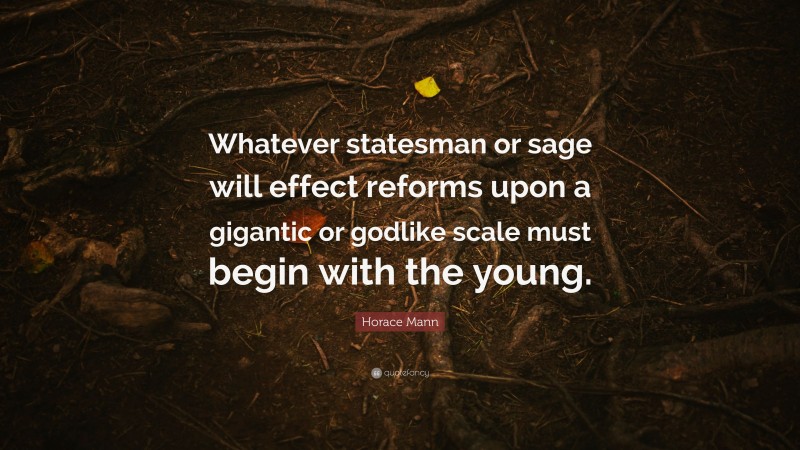 Horace Mann Quote: “Whatever statesman or sage will effect reforms upon a gigantic or godlike scale must begin with the young.”