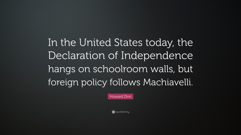 Howard Zinn Quote: “In the United States today, the Declaration of Independence hangs on schoolroom walls, but foreign policy follows Machiavelli.”