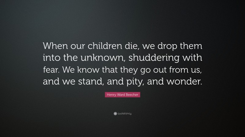 Henry Ward Beecher Quote: “When our children die, we drop them into the unknown, shuddering with fear. We know that they go out from us, and we stand, and pity, and wonder.”