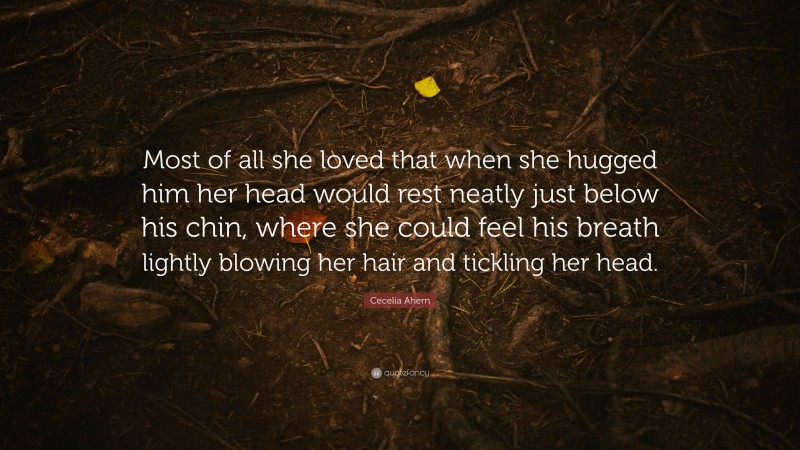 Cecelia Ahern Quote: “Most of all she loved that when she hugged him her head would rest neatly just below his chin, where she could feel his breath lightly blowing her hair and tickling her head.”