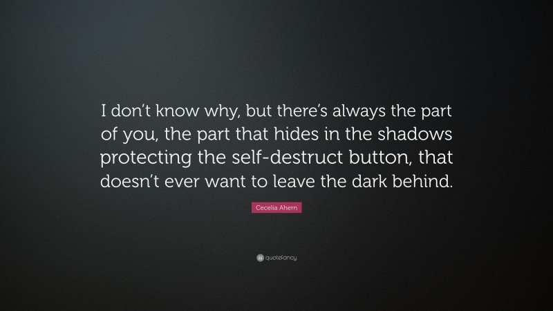 Cecelia Ahern Quote: “I don’t know why, but there’s always the part of you, the part that hides in the shadows protecting the self-destruct button, that doesn’t ever want to leave the dark behind.”
