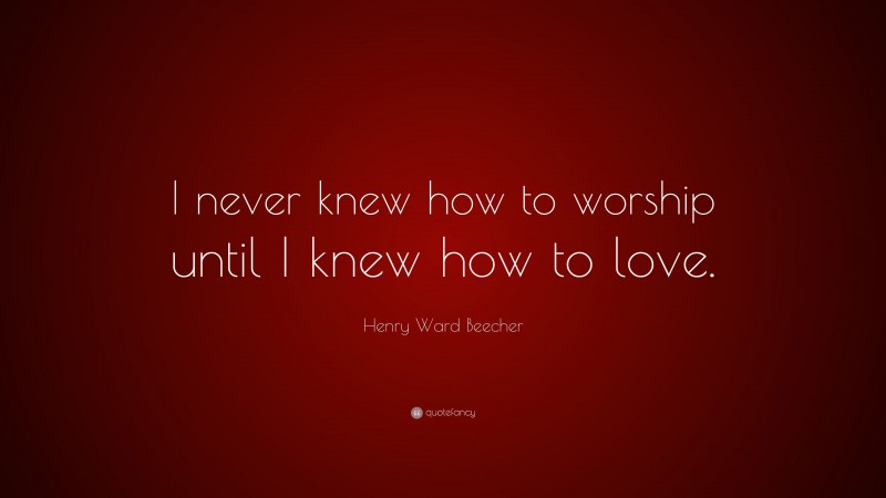Henry Ward Beecher Quote: “I never knew how to worship until I knew how to love.”