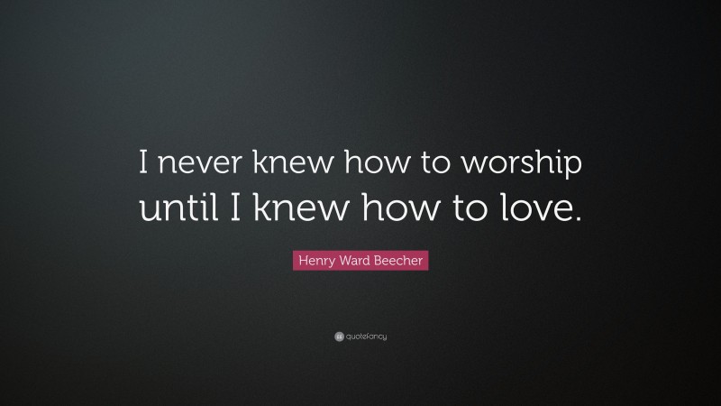 Henry Ward Beecher Quote: “I never knew how to worship until I knew how to love.”