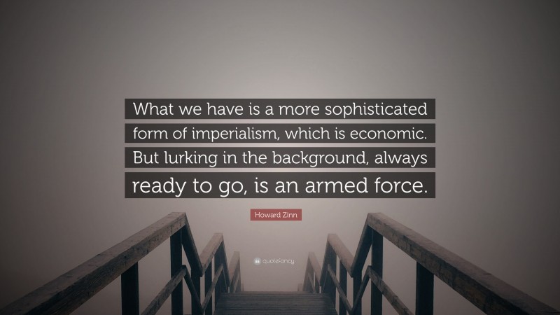 Howard Zinn Quote: “What we have is a more sophisticated form of imperialism, which is economic. But lurking in the background, always ready to go, is an armed force.”