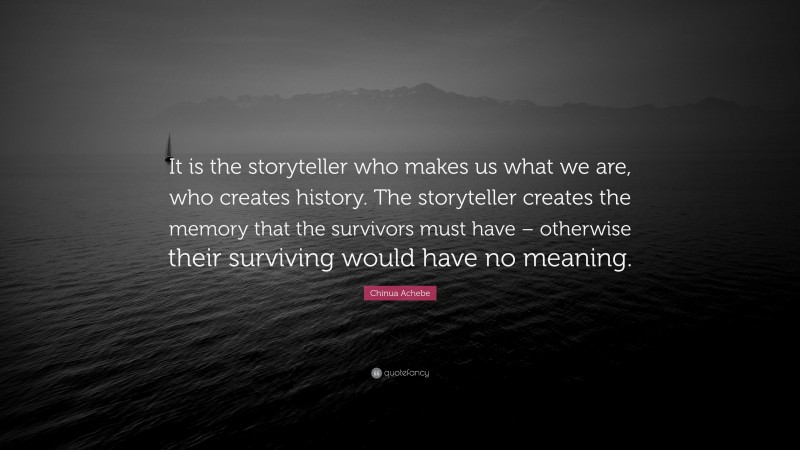 Chinua Achebe Quote: “It is the storyteller who makes us what we are, who creates history. The storyteller creates the memory that the survivors must have – otherwise their surviving would have no meaning.”