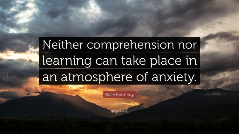 Rose Kennedy Quote: “Neither comprehension nor learning can take place in an atmosphere of anxiety.”