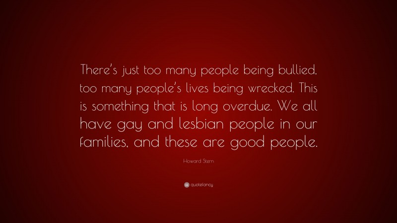Howard Stern Quote: “There’s just too many people being bullied, too many people’s lives being wrecked. This is something that is long overdue. We all have gay and lesbian people in our families, and these are good people.”